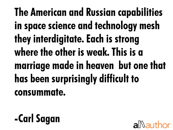 The American and Russian capabilities in space science and technology mesh they interdigitate. Each is strong where the other is weak. This is a marriage made in heaven  but one that has been... - Carl Sagan Quote