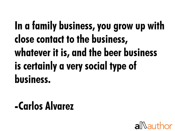 In a family business, you grow up with close contact to the business, whatever it is, and the beer... - Carlos Alvarez Quote GIF
