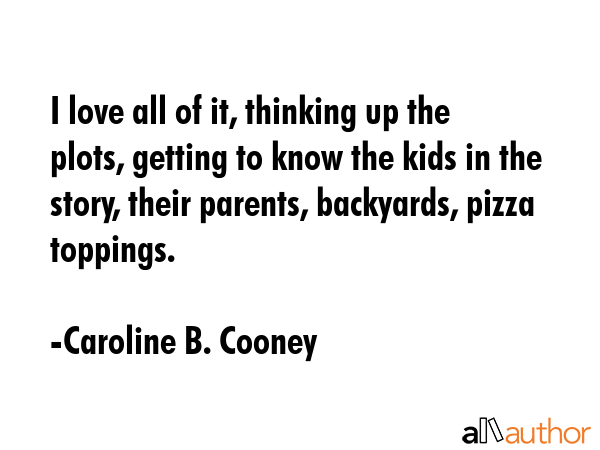 I love all of it, thinking up the plots, getting to know the kids in the story, their parents, backyards, pizza toppings. - Caroline B. Cooney Quote
