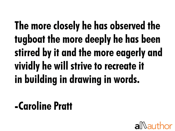 The more closely he has observed the tugboat the more deeply he has been stirred by it and the more eagerly and vividly he will strive to recreate it in building in drawing in words. - Caroline Pratt Quote