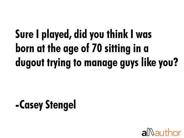Sure I played, did you think I was born at the age of 70 sitting in a dugout trying to manage guys like you? - Casey Stengel Quote