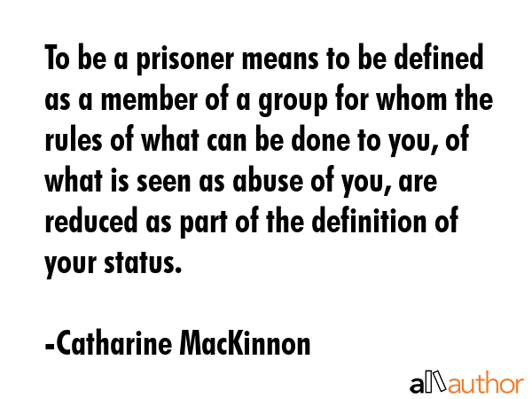 To be a prisoner means to be defined as a member of a group for whom the rules of what can be done... - Catharine MacKinnon Quote GIF