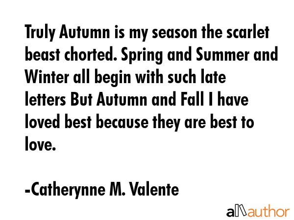 Truly Autumn is my season the scarlet beast chorted. Spring and Summer and Winter all begin with such late letters But Autumn and Fall I have loved best because they are best to love. - Catherynne M. Valente Quote