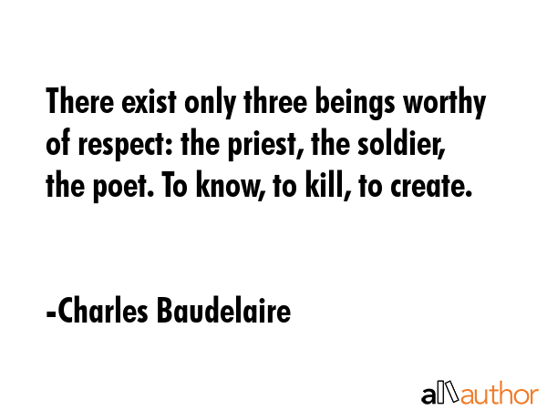 There exist only three beings worthy of respect: the priest, the soldier, the poet. To know, to kill, to create. - Charles Baudelaire Quote