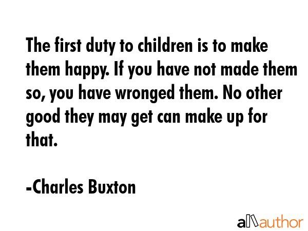The first duty to children is to make them happy. If you have not made them so, you have wronged... - Charles Buxton Quote GIF