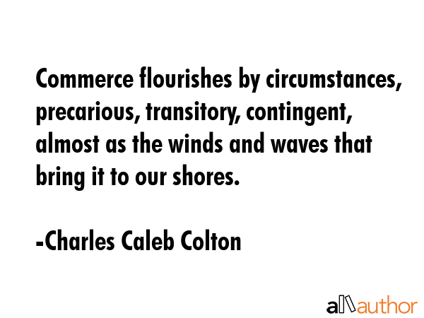 Commerce flourishes by circumstances, precarious, transitory, contingent, almost as the winds and waves that bring it to our shores. - Charles Caleb Colton Quote
