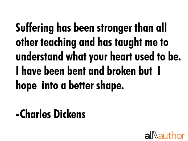 Suffering has been stronger than all other teaching and has taught me to understand what your heart used to be. I have been bent and broken but  I hope  into a better shape. - Charles Dickens Quote