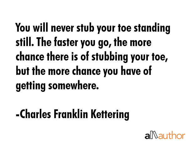 You will never stub your toe standing still. The faster you go, the more chance there is of stubbing your toe, but the more chance you have of getting somewhere. - Charles Franklin Kettering Quote