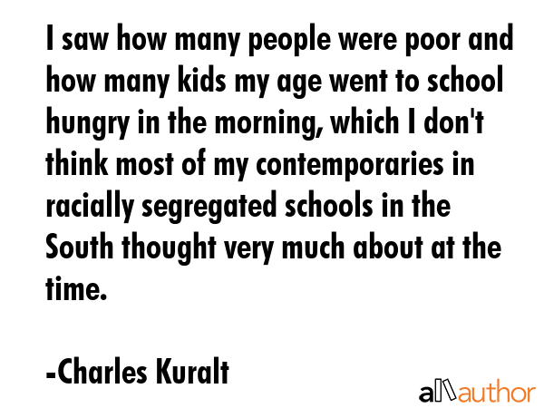 I saw how many people were poor and how many kids my age went to school hungry in the morning,... - Charles Kuralt Quote GIF