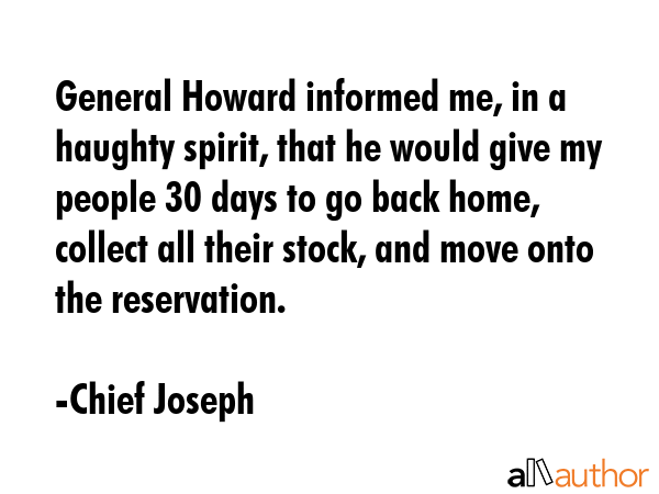 General Howard informed me, in a haughty spirit, that he would give my people 30 days to go back home, collect all their stock, and move onto the reservation. - Chief Joseph Quote