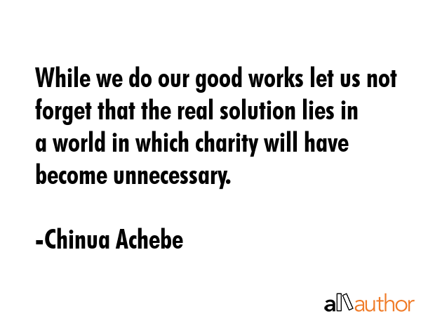While we do our good works let us not forget that the real solution lies in a world in which charity will have become unnecessary. - Chinua Achebe Quote