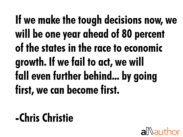 If we make the tough decisions now, we will be one year ahead of 80 percent of the states in the race to economic growth. If we fail to act, we will fall even further behind... by going first, we can... - Chris Christie Quote