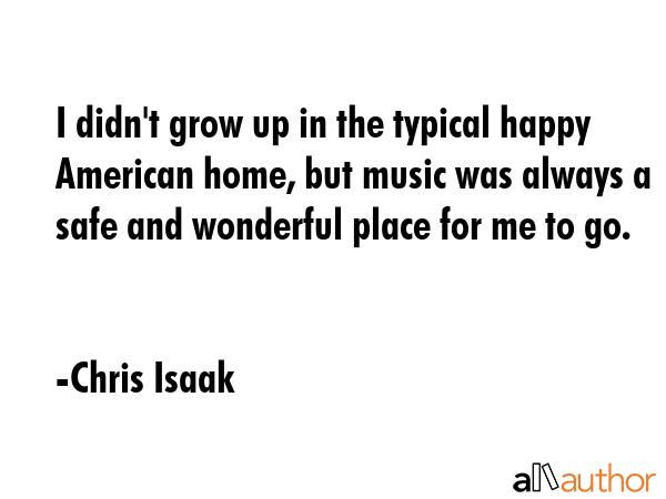 I didn\'t grow up in the typical happy American home, but music was always a safe and wonderful place for me to go. - Chris Isaak Quote