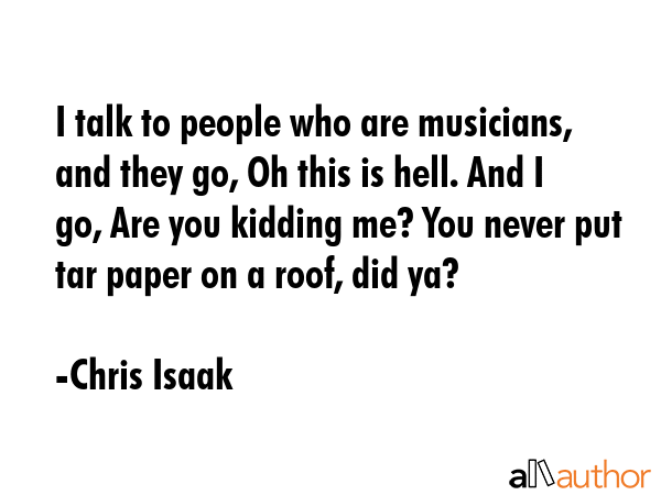 I talk to people who are musicians, and they go, Oh this is hell. And I go, Are you kidding me? You... - Chris Isaak Quote GIF