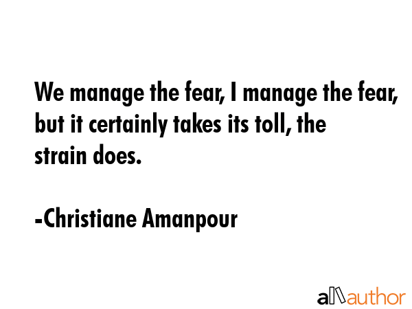 We manage the fear, I manage the fear, but it certainly takes its toll, the strain does. - Christiane Amanpour Quote GIF