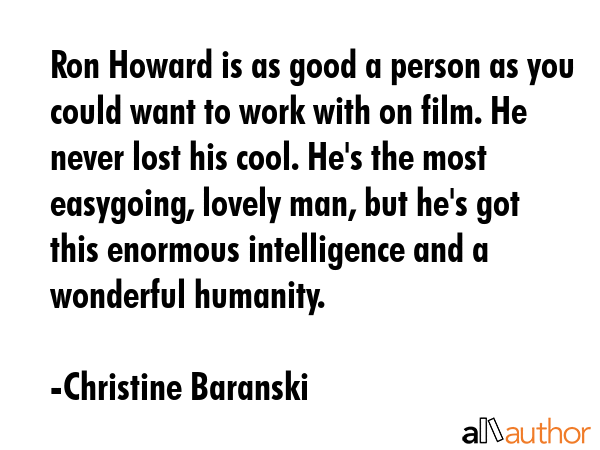Ron Howard is as good a person as you could want to work with on film. He never lost his cool. He\'s the most easygoing, lovely man, but he\'s got this enormous intelligence and a wonderful humanity. - Christine Baranski Quote