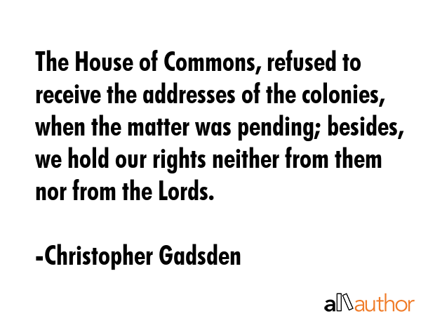 The House of Commons, refused to receive the addresses of the colonies, when the matter was... - Christopher Gadsden Quote GIF
