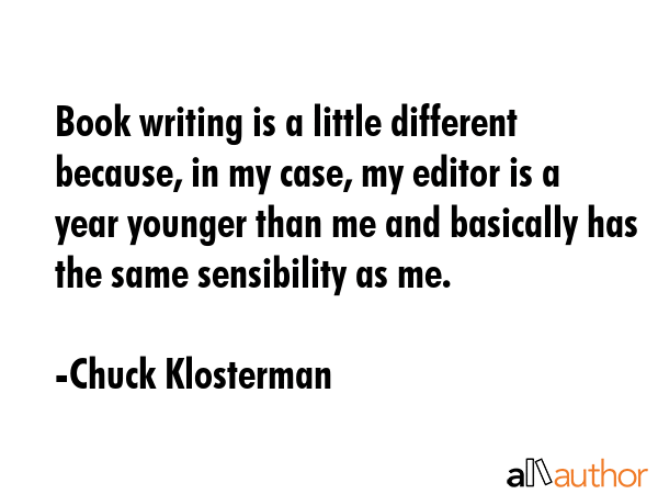 Book writing is a little different because, in my case, my editor is a year younger than me and basically has the same sensibility as me. - Chuck Klosterman Quote