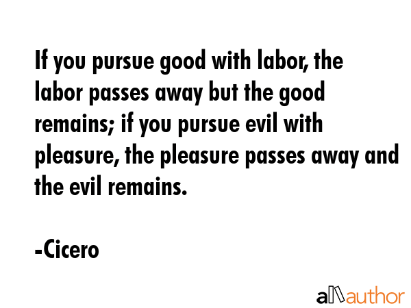 If you pursue good with labor, the labor passes away but the good remains; if you pursue evil with pleasure, the pleasure passes away and the evil remains. - Cicero Quote