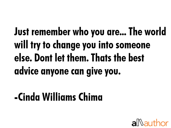 Just remember who you are... The world will try to change you into someone else. Dont let them. Thats the best advice anyone can give you. - Cinda Williams Chima Quote