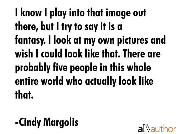 I know I play into that image out there, but I try to say it is a fantasy. I look at my own pictures and wish I could look like that. There are probably five people in this whole entire world who... - Cindy Margolis Quote