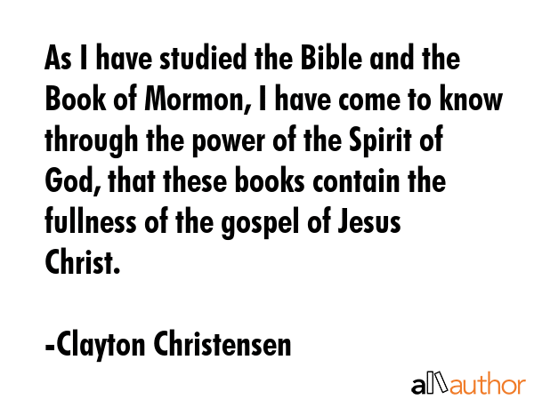 As I have studied the Bible and the Book of Mormon, I have come to know through the power of the Spirit of God, that these books contain the fullness of the gospel of Jesus Christ. - Clayton Christensen Quote