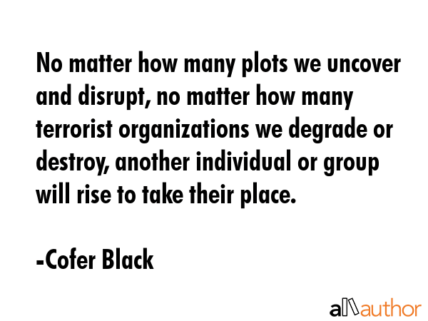 No matter how many plots we uncover and disrupt, no matter how many terrorist organizations we... - Cofer Black Quote GIF