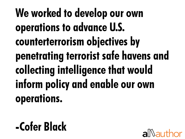 We worked to develop our own operations to advance U.S. counterterrorism objectives by penetrating terrorist safe havens and collecting intelligence that would inform policy and enable our own... - Cofer Black Quote