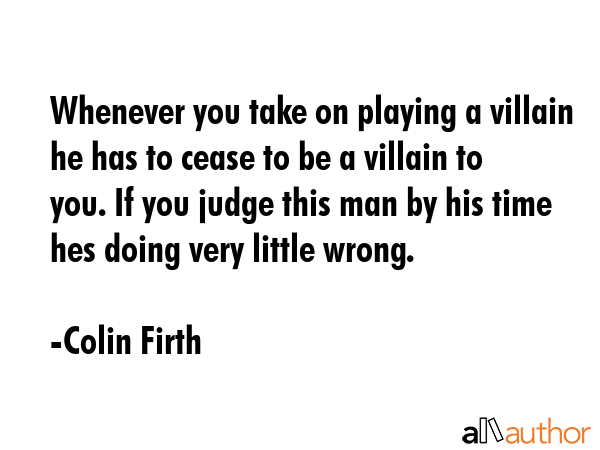 Whenever you take on playing a villain he has to cease to be a villain to you. If you judge this... - Colin Firth Quote GIF