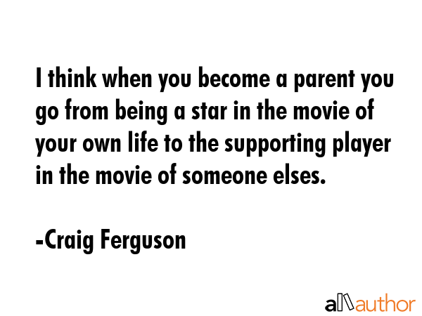 I think when you become a parent you go from being a star in the movie of your own life to the supporting player in the movie of someone elses. - Craig Ferguson Quote