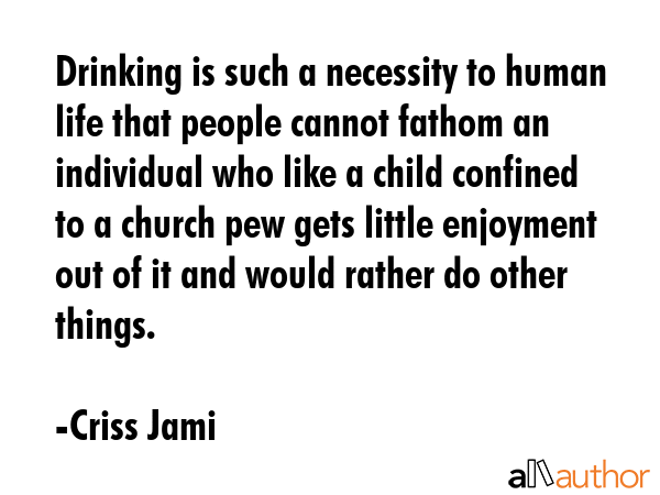 Drinking is such a necessity to human life that people cannot fathom an individual who like a child confined to a church pew gets little enjoyment out of it and would rather do other things. - Criss Jami Quote