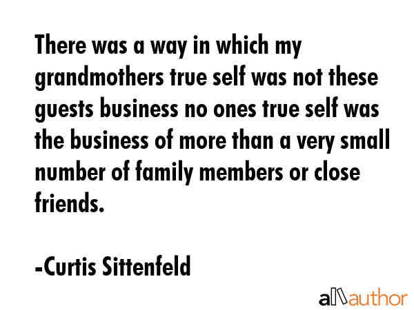 There was a way in which my grandmothers true self was not these guests business no ones true self was the business of more than a very small number of family members or close friends. - Curtis Sittenfeld Quote
