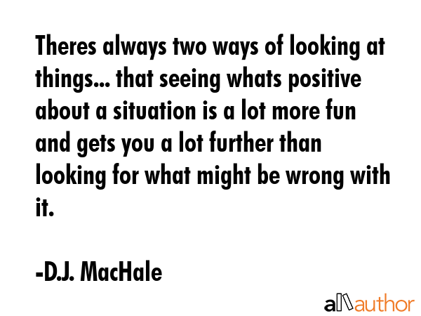 Theres always two ways of looking at things... that seeing whats positive about a situation is a lot more fun and gets you a lot further than looking for what might be wrong with it. - D.J. MacHale Quote