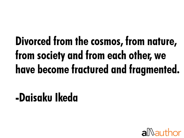 Divorced from the cosmos, from nature, from society and from each other, we have become fractured and fragmented. - Daisaku Ikeda Quote