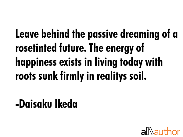 Leave behind the passive dreaming of a rosetinted future. The energy of happiness exists in living today with roots sunk firmly in realitys soil. - Daisaku Ikeda Quote