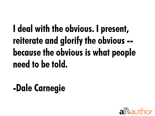 I deal with the obvious. I present, reiterate and glorify the obvious -- because the obvious is what people need to be told. - Dale Carnegie Quote