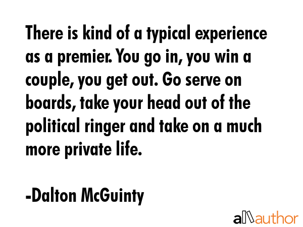 There is kind of a typical experience as a premier. You go in, you win a couple, you get out. Go serve on boards, take your head out of the political ringer and take on a much more private life. - Dalton McGuinty Quote
