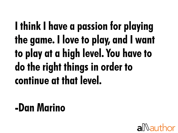 I think I have a passion for playing the game. I love to play, and I want to play at a high level. You have to do the right things in order to continue at that level. - Dan Marino Quote
