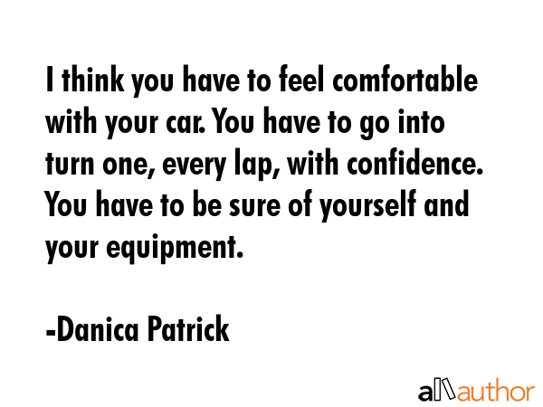 I think you have to feel comfortable with your car. You have to go into turn one, every lap, with confidence. You have to be sure of yourself and your equipment. - Danica Patrick Quote