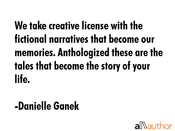 We take creative license with the fictional narratives that become our memories. Anthologized these are the tales that become the story of your life. - Danielle Ganek Quote