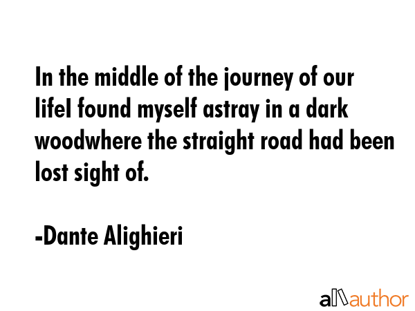 In the middle of the journey of our lifeI found myself astray in a dark woodwhere the straight road had been lost sight of. - Dante Alighieri Quote