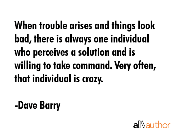 When trouble arises and things look bad, there is always one individual who perceives a solution and is willing to take command. Very often, that individual is crazy. - Dave Barry Quote