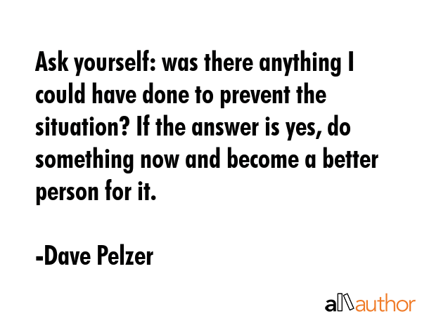 Ask yourself: was there anything I could have done to prevent the situation? If the answer is yes, do something now and become a better person for it. - Dave Pelzer Quote