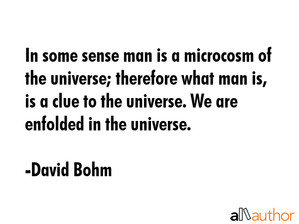 In some sense man is a microcosm of the universe; therefore what man is, is a clue to the universe. We are enfolded in the universe. - David Bohm Quote