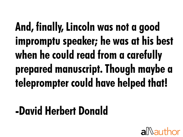 And, finally, Lincoln was not a good impromptu speaker; he was at his best when he could read from... - David Herbert Donald Quote GIF