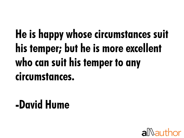 He is happy whose circumstances suit his temper; but he is more excellent who can suit his temper to any circumstances. - David Hume Quote