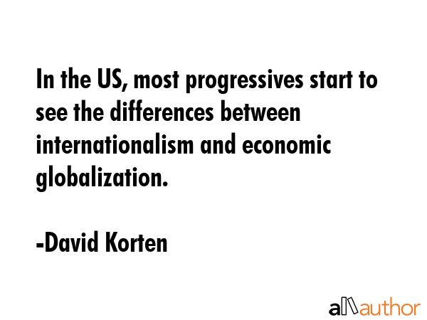 In the US, most progressives start to see the differences between internationalism and economic globalization. - David Korten Quote