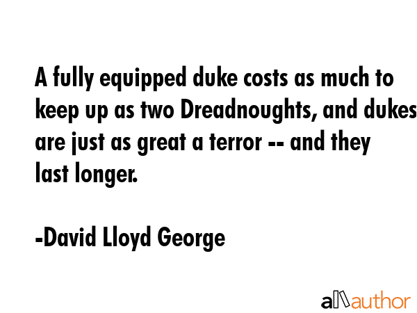 A fully equipped duke costs as much to keep up as two Dreadnoughts, and dukes are just as great a terror -- and they last longer. - David Lloyd George Quote