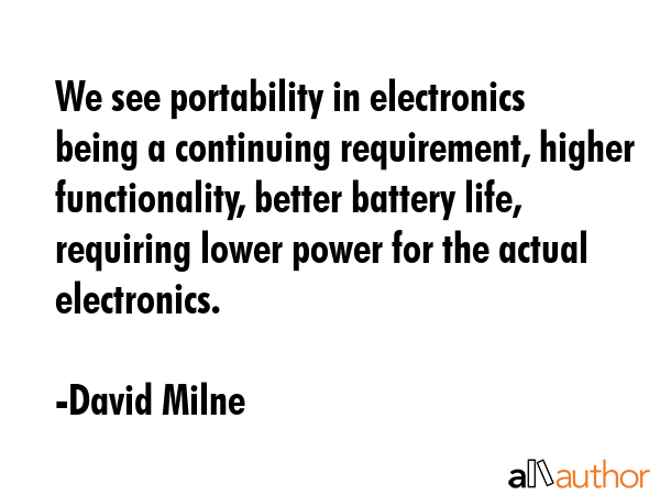 We see portability in electronics being a continuing requirement, higher functionality, better battery life, requiring lower power for the actual electronics. - David Milne Quote