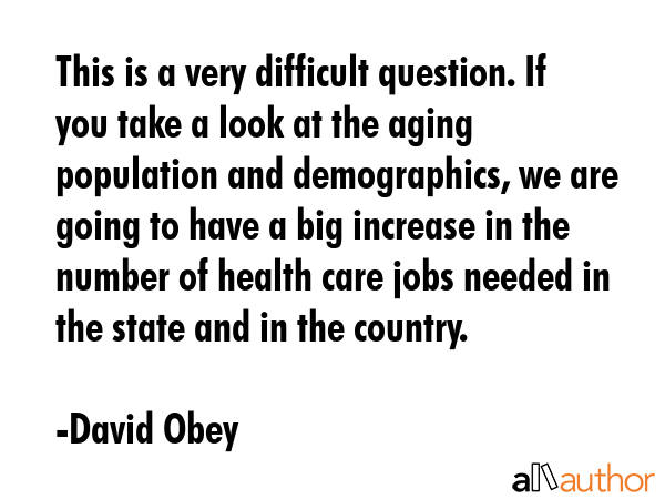 This is a very difficult question. If you take a look at the aging population and demographics, we are going to have a big increase in the number of health care jobs needed in the state and in the... - David Obey Quote